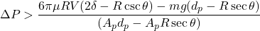 \begin{equation*} \Delta P > \frac{6 \pi \mu R V (2 \delta - R \csc{\theta}) - m g (d_p - R \sec{\theta})}{(A_p d_p - A_p R \sec{\theta})} \end{equation*}