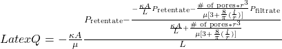 Latex Q = -\frac{\kappa A}{\mu}\frac{P_{\text{retentate}}-\frac{-\frac{\kappa A}{L}P_{\text{retentate}} -\frac{\text{\# of pores}* r^3}{\mu [ 3+\frac{8}{\pi}(\frac{l}{r})]}P_{\text{filtrate}}}{\frac{\kappa A}{L} +\frac{ \text{\# of pores} * r^3}{\mu [ 3+\frac{8}{\pi}(\frac{l}{r})]}}}{L}