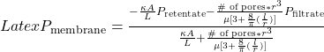 Latex P_{\text{membrane}} = \frac{-\frac{\kappa A}{L}P_{\text{retentate}} -\frac{\text{\# of pores}* r^3}{\mu [ 3+\frac{8}{\pi}(\frac{l}{r})]}P_{\text{filtrate}}}{\frac{\kappa A}{L} +\frac{ \text{\# of pores} * r^3}{\mu [ 3+\frac{8}{\pi}(\frac{l}{r})]}}