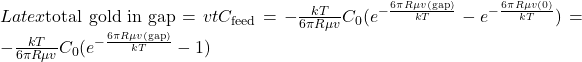 Latex \text{total gold in gap} = vtC_{\text{feed}} =-\frac{kT}{6 \pi R\mu v}C_{0}(e^{-\frac{6 \pi R\mu v(\text{gap})}{kT}}-e^{-\frac{6 \pi R\mu v(0)}{kT}}) = -\frac{kT}{6 \pi R\mu v}C_{0}(e^{-\frac{6 \pi R\mu v(\text{gap})}{kT}}-1)